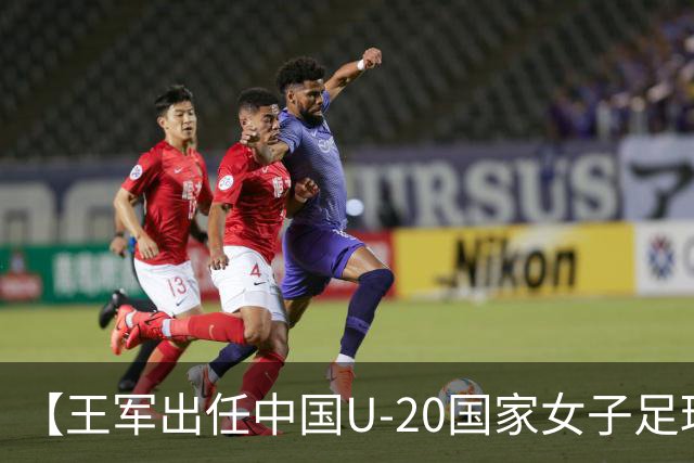 【王军出任中国U-20国家女子足球队主教练】