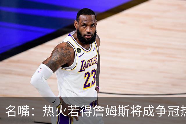 名嘴：热火若得詹姆斯将成争冠热门 今年季后赛首轮他仍无所不能