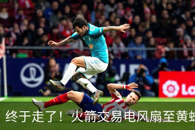 终于走了！火箭交易电风扇至黄蜂 还搭了3个次轮签